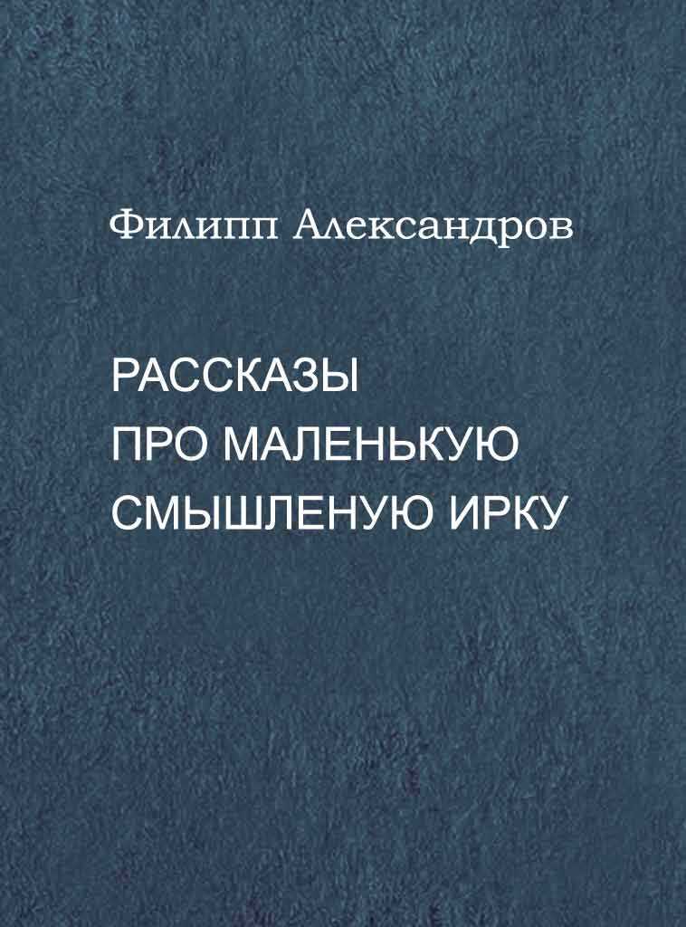 Рассказы про маленькую смышленую Ирку - Филипп Александров