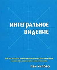 Интегральное видение. Краткое введение в революционный интегральный подход к жизни, Богу, вселенной и всему остальному - Кен Уилбер